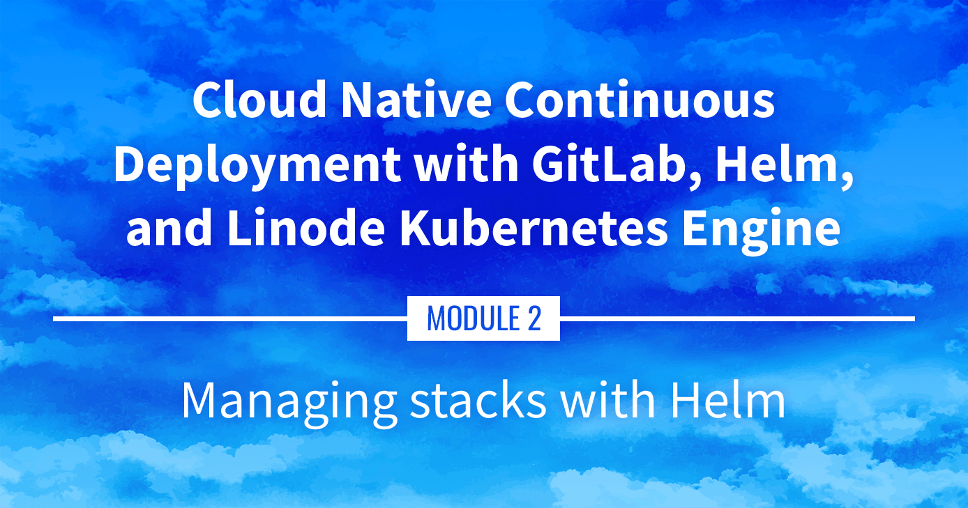 Cloud Native Continuous Deployment with GitLab, Helm, and Linode Kubernetes Engine: Managing Stacks with Helm